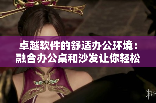 卓越软件的舒适办公环境：融合办公桌和沙发让你轻松愉享高效办公