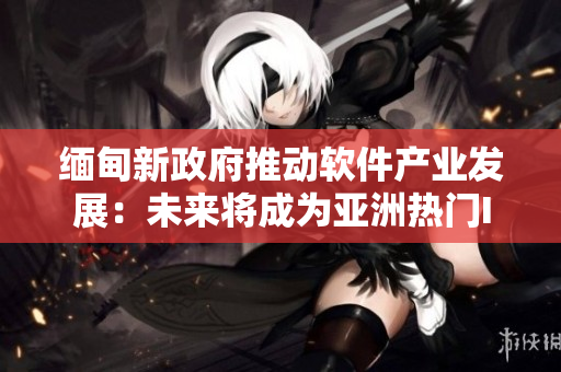 缅甸新政府推动软件产业发展：未来将成为亚洲热门IT创新中心