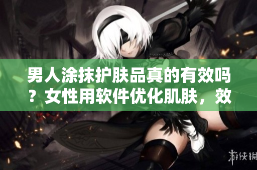男人涂抹护肤品真的有效吗？女性用软件优化肌肤，效果更持久？