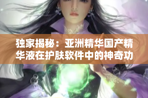 独家揭秘：亚洲精华国产精华液在护肤软件中的神奇功效！