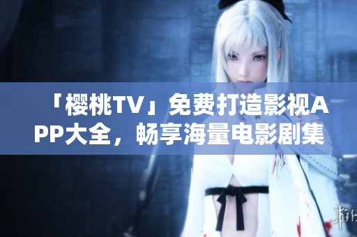 「樱桃TV」免费打造影视APP大全，畅享海量电影剧集资源