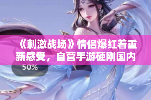 《刺激战场》情侣爆红着重新感受，自营手游硬刚国内市场！