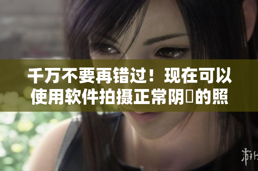 千万不要再错过！现在可以使用软件拍摄正常阴脣的照片啦！