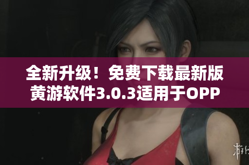 全新升级！免费下载最新版黄游软件3.0.3适用于OPPO手机！