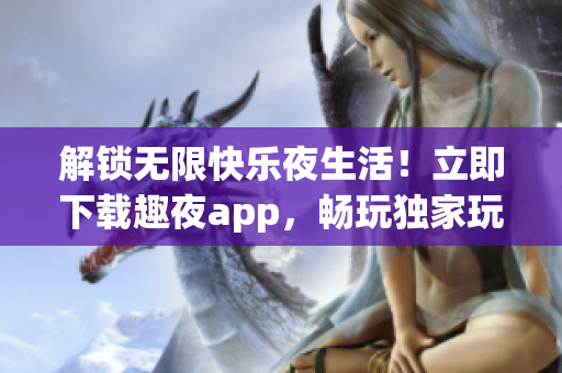 解锁无限快乐夜生活！立即下载趣夜app，畅玩独家玩法