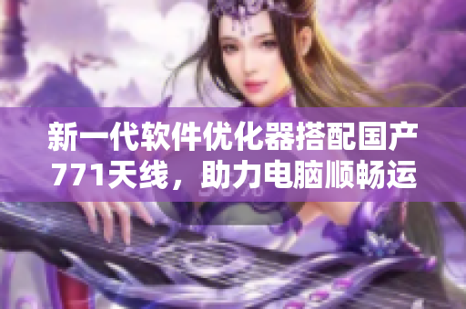 新一代软件优化器搭配国产771天线，助力电脑顺畅运行