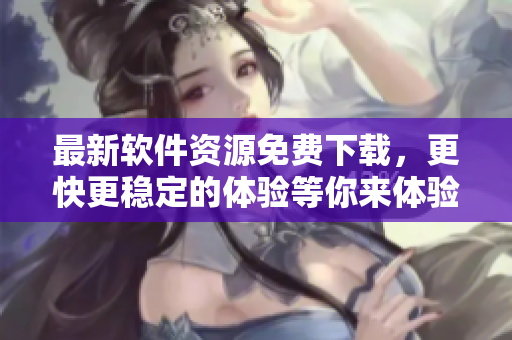 最新软件资源免费下载，更快更稳定的体验等你来体验！