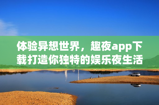 体验异想世界，趣夜app下载打造你独特的娱乐夜生活
