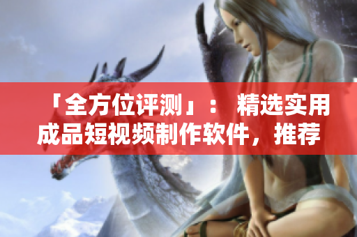 「全方位评测」： 精选实用成品短视频制作软件，推荐值得下载的手机版！