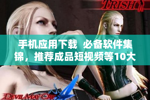 手机应用下载  必备软件集锦，推荐成品短视频等10大APP软件下载
