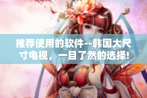 推荐使用的软件--韩国大尺寸电视，一目了然的选择!