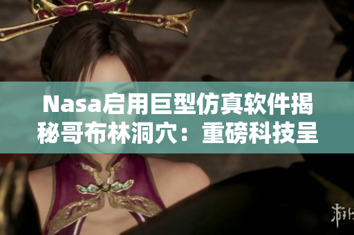 Nasa启用巨型仿真软件揭秘哥布林洞穴：重磅科技呈现劲爆惊险场景！