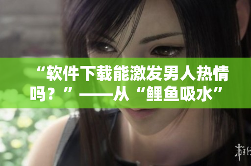 “软件下载能激发男人热情吗？”——从“鲤鱼吸水”看男性心理取向