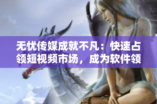 无忧传媒成就不凡：快速占领短视频市场，成为软件领域的佼佼者