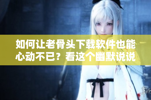 如何让老骨头下载软件也能心动不已？看这个幽默说说就知道啦！