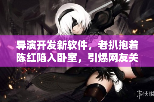 导演开发新软件，老扒抱着陈红陷入卧室，引爆网友关注