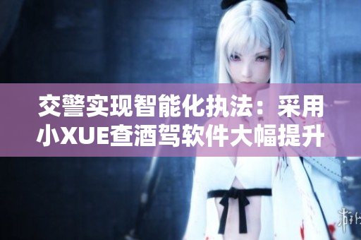 交警实现智能化执法：采用小XUE查酒驾软件大幅提升查处效率