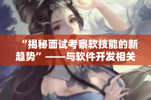“揭秘面试考察软技能的新趋势”——与软件开发相关的文章编辑专注报道