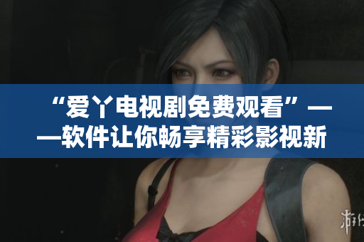 “爱丫电视剧免费观看”——软件让你畅享精彩影视新视界