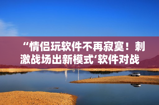 “情侣玩软件不再寂寞！刺激战场出新模式‘软件对战’”