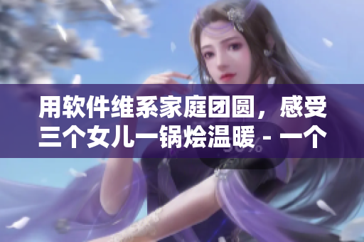 用软件维系家庭团圆，感受三个女儿一锅烩温暖 - 一个编辑的故事