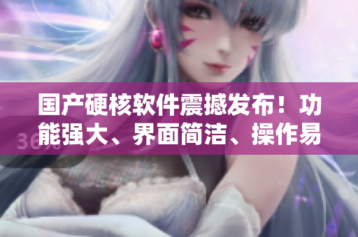 国产硬核软件震撼发布！功能强大、界面简洁、操作易上手！
