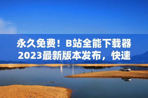 永久免费！B站全能下载器2023最新版本发布，快速获取高清视频资源