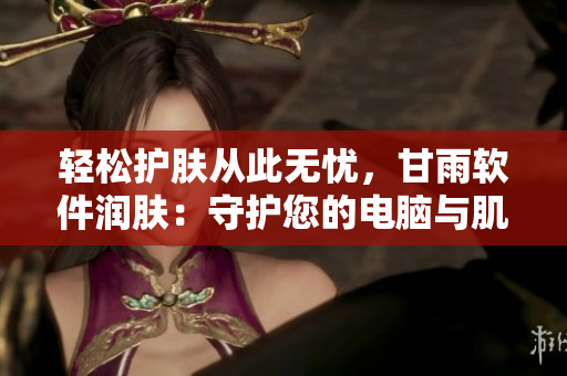轻松护肤从此无忧，甘雨软件润肤：守护您的电脑与肌肤