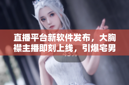直播平台新软件发布，大胸襟主播即刻上线，引爆宅男神器！