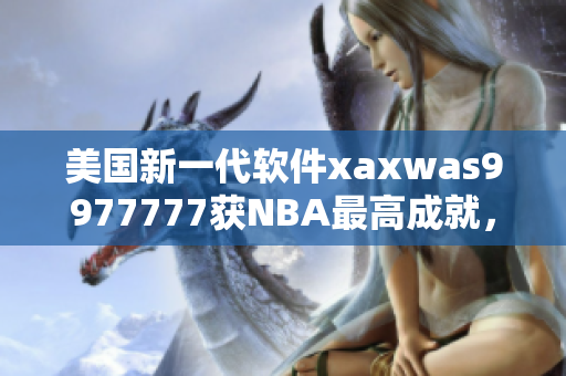 美国新一代软件xaxwas9977777获NBA最高成就，达到惊人高度