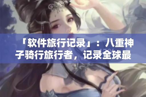 「软件旅行记录」：八重神子骑行旅行者，记录全球最新软件趋势！