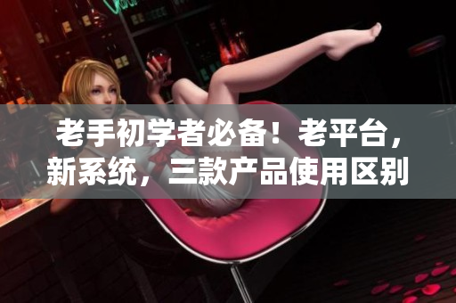 老手初学者必备！老平台，新系统，三款产品使用区别详解！