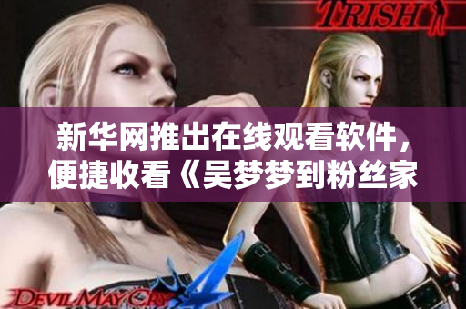 新华网推出在线观看软件，便捷收看《吴梦梦到粉丝家里第二季》1080高清版