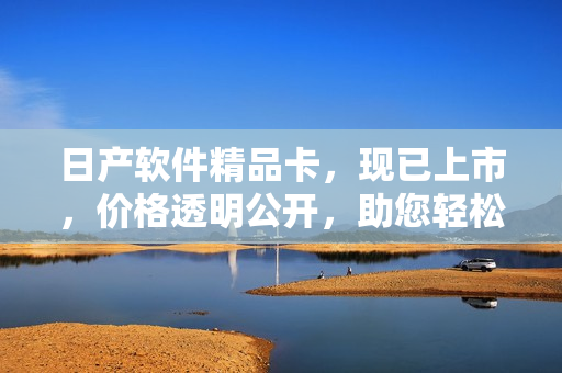 日产软件精品卡，现已上市，价格透明公开，助您轻松实现软件开发目标