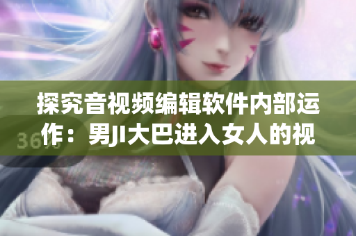 探究音视频编辑软件内部运作：男JI大巴进入女人的视频案例研究