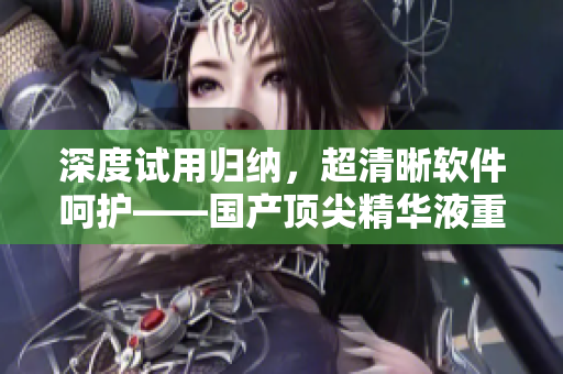 深度试用归纳，超清晰软件呵护——国产顶尖精华液重磅评测！