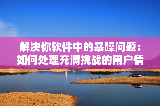 解决你软件中的暴躁问题：如何处理充满挑战的用户情绪？