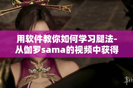 用软件教你如何学习腿法-从伽罗sama的视频中获得经验的技巧