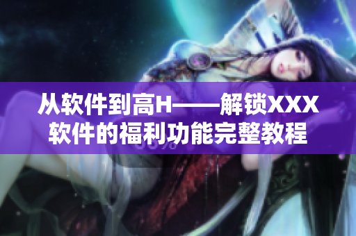 从软件到高H——解锁XXX软件的福利功能完整教程