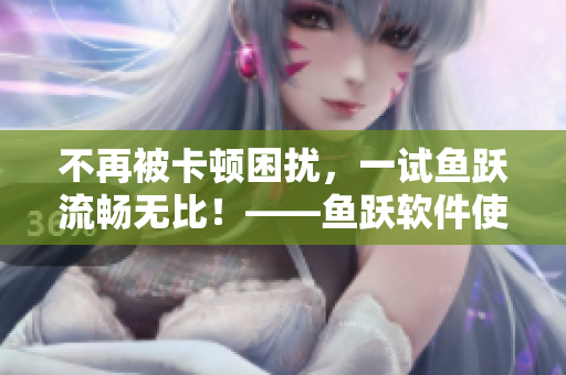 不再被卡顿困扰，一试鱼跃流畅无比！——鱼跃软件使用体验分享