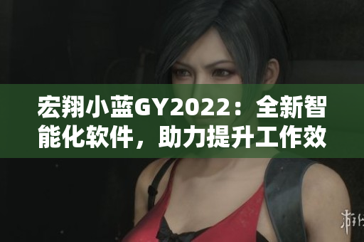 宏翔小蓝GY2022：全新智能化软件，助力提升工作效率！