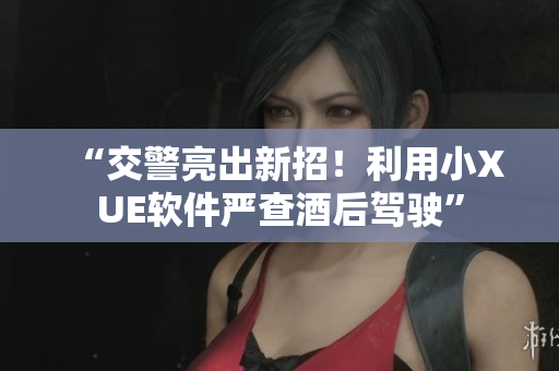 “交警亮出新招！利用小XUE软件严查酒后驾驶”