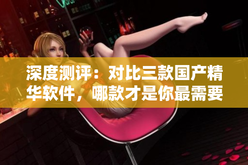 深度测评：对比三款国产精华软件，哪款才是你最需要的选择？