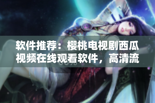 软件推荐：樱桃电视剧西瓜视频在线观看软件，高清流畅看剧新选择