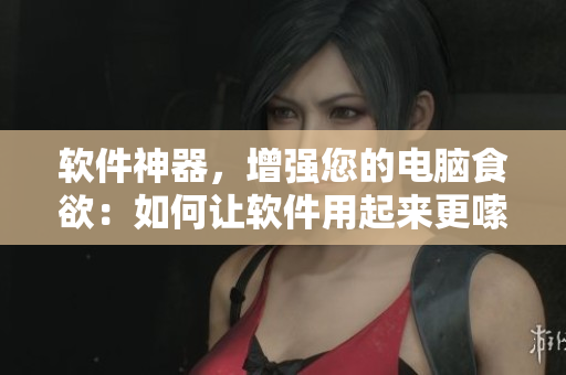 软件神器，增强您的电脑食欲：如何让软件用起来更嗦猛涨，运行更加强壮？