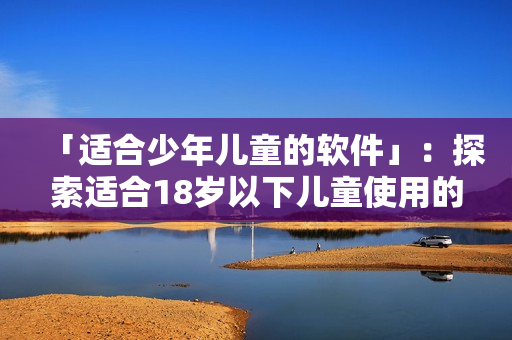 「适合少年儿童的软件」：探索适合18岁以下儿童使用的最佳软件品牌