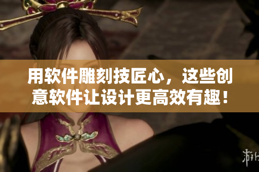 用软件雕刻技匠心，这些创意软件让设计更高效有趣！