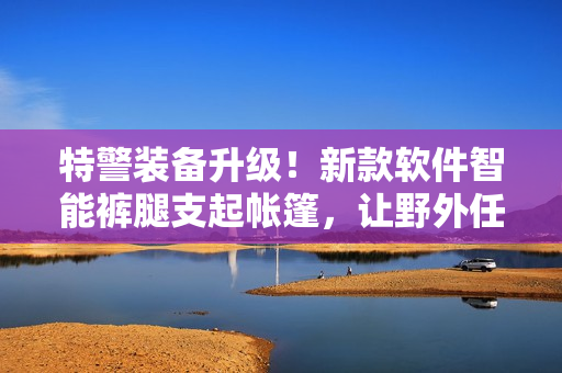 特警装备升级！新款软件智能裤腿支起帐篷，让野外任务更便捷