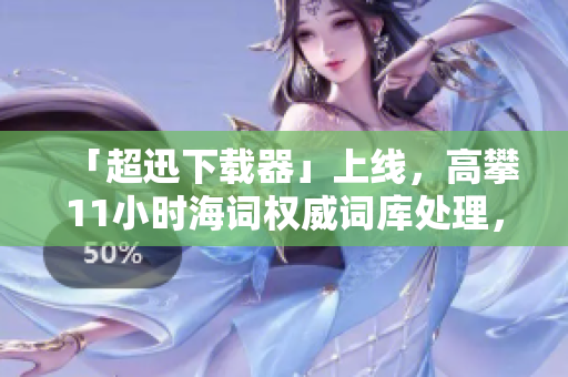 「超迅下载器」上线，高攀11小时海词权威词库处理，下载速度劲爆提升！