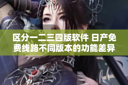 区分一二三四版软件 日产免费线路不同版本的功能差异解析